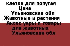 клетка для попугая  › Цена ­ 1 000 - Ульяновская обл. Животные и растения » Аксесcуары и товары для животных   . Ульяновская обл.